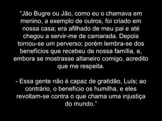 “Jão Bugre ou Jão, como eu o chamava em 
menino, a exemplo de outros, foi criado em 
nossa casa; era afilhado de meu pai e até 
chegou a servir-me de camarada. Depois 
tornou-se um perverso; porém lembra-se dos 
benefícios que recebeu de nossa família, e, 
embora se mostrasse altaneiro comigo, acredito 
que me respeita. 
- Essa gente não é capaz de gratidão, Luís; ao 
contrário, o benefício os humilha, e eles 
revoltam-se contra o que chama uma injustiça 
do mundo.” 
 