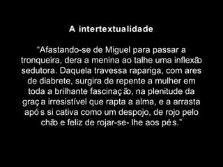 A intertextualidade 
“Afastando-se de Miguel para passar a 
tronqueira, dera a menina ao talhe uma inflexão 
sedutora. Daquela travessa rapariga, com ares 
de diabrete, surgira de repente a mulher em 
toda a brilhante fascinaç ão, na plenitude da 
graç a irresistível que rapta a alma, e a arrasta 
apó s si cativa como um despojo, de rojo pelo 
chão e feliz de rojar-se- lhe aos pés.” 
 