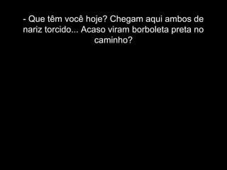 - Que têm você hoje? Chegam aqui ambos de 
nariz torcido... Acaso viram borboleta preta no 
caminho? 
 
