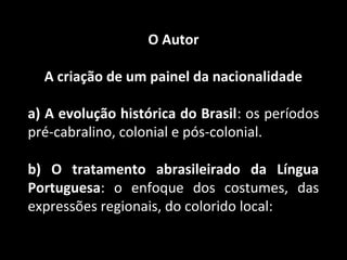 O Autor 
A criação de um painel da nacionalidade 
a) A evolução histórica do Brasil: os períodos 
pré-cabralino, colonial e pós-colonial. 
b) O tratamento abrasileirado da Língua 
Portuguesa: o enfoque dos costumes, das 
expressões regionais, do colorido local: 
 