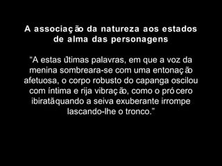 A associaç ão da natureza aos estados 
de alma das personagens 
“A estas últimas palavras, em que a voz da 
menina sombreara-se com uma entonaç ão 
afetuosa, o corpo robusto do capanga oscilou 
com íntima e rija vibraç ão, como o pró cero 
ibiratã quando a seiva exuberante irrompe 
lascando-lhe o tronco.” 
 