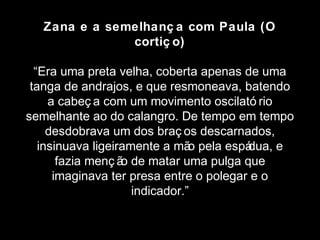 Zana e a semelhanç a com Paula (O 
cortiç o) 
“Era uma preta velha, coberta apenas de uma 
tanga de andrajos, e que resmoneava, batendo 
a cabeç a com um movimento oscilató rio 
semelhante ao do calangro. De tempo em tempo 
desdobrava um dos braç os descarnados, 
insinuava ligeiramente a mão pela espádua, e 
fazia menç ão de matar uma pulga que 
imaginava ter presa entre o polegar e o 
indicador.” 
 