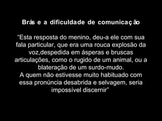 Brás e a dificuldade de comunicaç ão 
“Esta resposta do menino, deu-a ele com sua 
fala particular, que era uma rouca explosão da 
voz,despedida em ásperas e bruscas 
articulações, como o rugido de um animal, ou a 
blateração de um surdo-mudo. 
A quem não estivesse muito habituado com 
essa pronúncia desabrida e selvagem, seria 
impossível discernir” 
