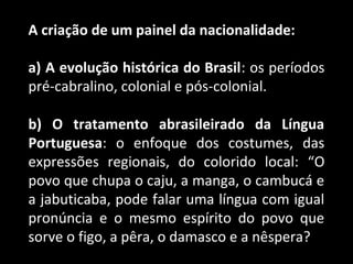 A criação de um painel da nacionalidade: 
a) A evolução histórica do Brasil: os períodos 
pré-cabralino, colonial e pós-colonial. 
b) O tratamento abrasileirado da Língua 
Portuguesa: o enfoque dos costumes, das 
expressões regionais, do colorido local: “O 
povo que chupa o caju, a manga, o cambucá e 
a jabuticaba, pode falar uma língua com igual 
pronúncia e o mesmo espírito do povo que 
sorve o figo, a pêra, o damasco e a nêspera?” 
 