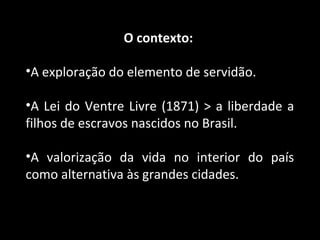 O contexto: 
•A exploração do elemento de servidão. 
•A Lei do Ventre Livre (1871) > a liberdade a 
filhos de escravos nascidos no Brasil. 
•A valorização da vida no interior do país 
como alternativa às grandes cidades. 
 