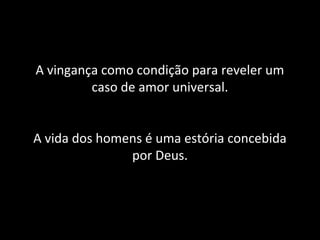 A vingança como condição para reveler um 
caso de amor universal. 
A vida dos homens é uma estória concebida 
por Deus. 
 
