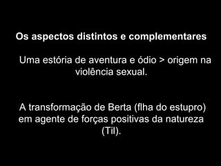 Os aspectos distintos e complementares 
Uma estória de aventura e ódio > origem na 
violência sexual. 
A transformação de Berta (flha do estupro) 
em agente de forças positivas da natureza 
(Til). 
 
