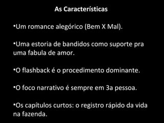 As Características 
•Um romance alegórico (Bem X Mal). 
•Uma estoria de bandidos como suporte pra 
uma fabula de amor. 
•O flashback é o procedimento dominante. 
•O foco narrativo é sempre em 3a pessoa. 
•Os capítulos curtos: o registro rápido da vida 
na fazenda. 
 