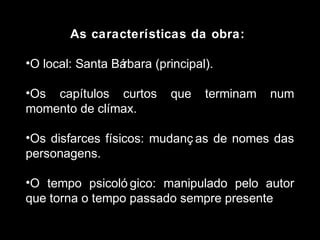 As características da obra: 
•O local: Santa Bárbara (principal). 
•Os capítulos curtos que terminam num 
momento de clímax. 
•Os disfarces físicos: mudanç as de nomes das 
personagens. 
•O tempo psicoló gico: manipulado pelo autor 
que torna o tempo passado sempre presente. 
 