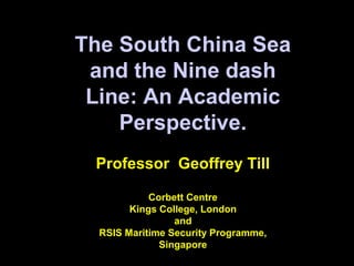 The South China Sea
and the Nine dash
Line: An Academic
Perspective.
Professor Geoffrey Till
Corbett Centre
Kings College, London
and
RSIS Maritime Security Programme,
Singapore
 