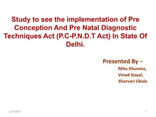Study to see the implementation of Pre Conception And Pre Natal Diagnostic Techniques Act (P.C-P.N.D.T Act) In State Of Delhi. Presented By –     Mitu Khurana,  Vinod Goyal,     Sharvari Ubale 2/11/2011 1 