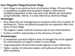 Zero Tillage/No Tillage/Chemical Tillage
• Zero tillage is an extreme form of minimum tillage. Primary tillage
is completely avoided and secondary tillage is restricted to
seedbed preparation in the row zone only. Weeds are controlled
using herbicides. Hence, it is also referred as chemical tillage
Advantages
• Zero tilled soils are homogenous in structure with more number of
earthworms. These soil physical properties are apparent after two
years of zero tillage.
• The organic matter content increases due to less mineralization.
• Surface runoff is reduced due to the presence of mulch.
Disadvantages
• In temperate countries highest dose of nitrogen has to be applied
for mineralization of organic matter in zero tillage.
• Large population of perennial weeds appears in zero tilled plots.
• Higher number of volunteer plants and build up of pests are the
other problems.
 