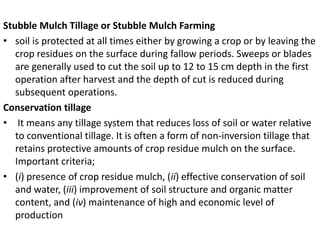 Stubble Mulch Tillage or Stubble Mulch Farming
• soil is protected at all times either by growing a crop or by leaving the
crop residues on the surface during fallow periods. Sweeps or blades
are generally used to cut the soil up to 12 to 15 cm depth in the first
operation after harvest and the depth of cut is reduced during
subsequent operations.
Conservation tillage
• It means any tillage system that reduces loss of soil or water relative
to conventional tillage. It is often a form of non-inversion tillage that
retains protective amounts of crop residue mulch on the surface.
Important criteria;
• (i) presence of crop residue mulch, (ii) effective conservation of soil
and water, (iii) improvement of soil structure and organic matter
content, and (iv) maintenance of high and economic level of
production
 
