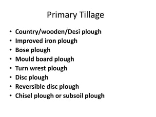 Primary Tillage
• Country/wooden/Desi plough
• Improved iron plough
• Bose plough
• Mould board plough
• Turn wrest plough
• Disc plough
• Reversible disc plough
• Chisel plough or subsoil plough
 