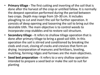• Primary tillage - The first cutting and inverting of the soil that is
done after the harvest of the crop or untilled fallow. It is normally
the deepest operation performed during the period between
two crops. Depth may range from 10–30 cm. It includes
ploughing to cut and invert the soil for further operation. It
consists of deep opening and loosening the soil to bring out the
desirable tilth. The main objective is to control weeds to
incorporate crop stubbles and to restore soil structure.
• Secondary tillage - It refers to shallow tillage operation that is
done after primary tillage to bring a good soil tilth. In this
operation the soil is stirred and conditioned by breaking the
clods and crust, closing of cracks and crevices that form on
drying. Incorporation of manures and fertilizers, leveling,
mulching, forming ridges and furrows are the main objectives.
• Seed bed preparation - It refers to a very shallow operation
intended to prepare a seed bed or make the soil to suit for
planting
 