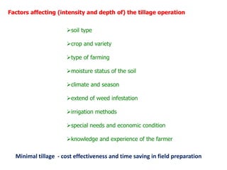 Factors affecting (intensity and depth of) the tillage operation
soil type
crop and variety
type of farming
moisture status of the soil
climate and season
extend of weed infestation
irrigation methods
special needs and economic condition
knowledge and experience of the farmer
Minimal tillage - cost effectiveness and time saving in field preparation
 