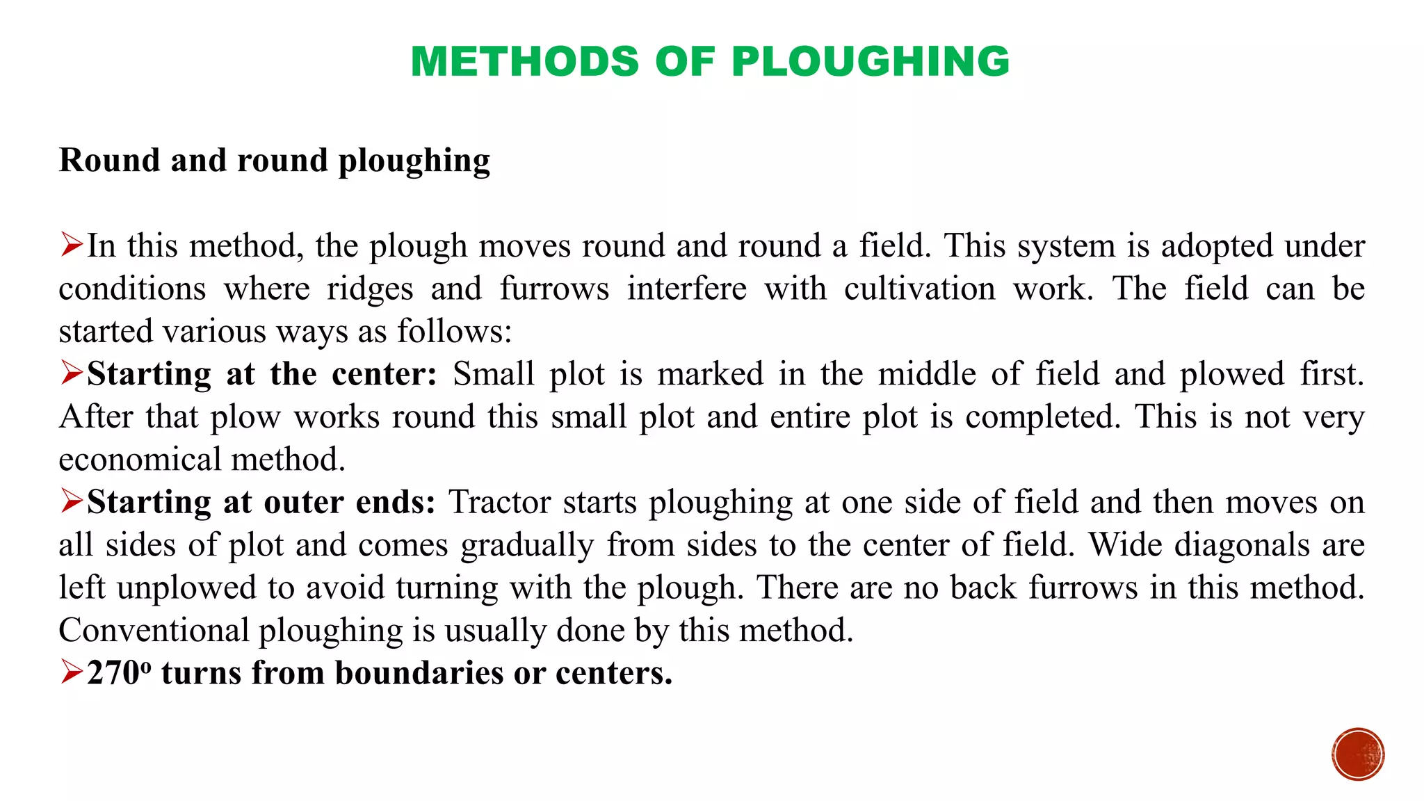 METHODS OF PLOUGHING
Round and round ploughing
In this method, the plough moves round and round a field. This system is adopted under
conditions where ridges and furrows interfere with cultivation work. The field can be
started various ways as follows:
Starting at the center: Small plot is marked in the middle of field and plowed first.
After that plow works round this small plot and entire plot is completed. This is not very
economical method.
Starting at outer ends: Tractor starts ploughing at one side of field and then moves on
all sides of plot and comes gradually from sides to the center of field. Wide diagonals are
left unplowed to avoid turning with the plough. There are no back furrows in this method.
Conventional ploughing is usually done by this method.
270o turns from boundaries or centers.
 