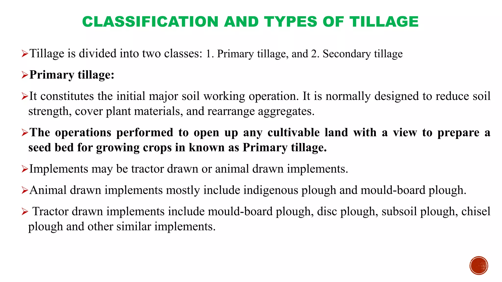 CLASSIFICATION AND TYPES OF TILLAGE
Tillage is divided into two classes: 1. Primary tillage, and 2. Secondary tillage
Primary tillage:
It constitutes the initial major soil working operation. It is normally designed to reduce soil
strength, cover plant materials, and rearrange aggregates.
The operations performed to open up any cultivable land with a view to prepare a
seed bed for growing crops in known as Primary tillage.
Implements may be tractor drawn or animal drawn implements.
Animal drawn implements mostly include indigenous plough and mould-board plough.
 Tractor drawn implements include mould-board plough, disc plough, subsoil plough, chisel
plough and other similar implements.
 