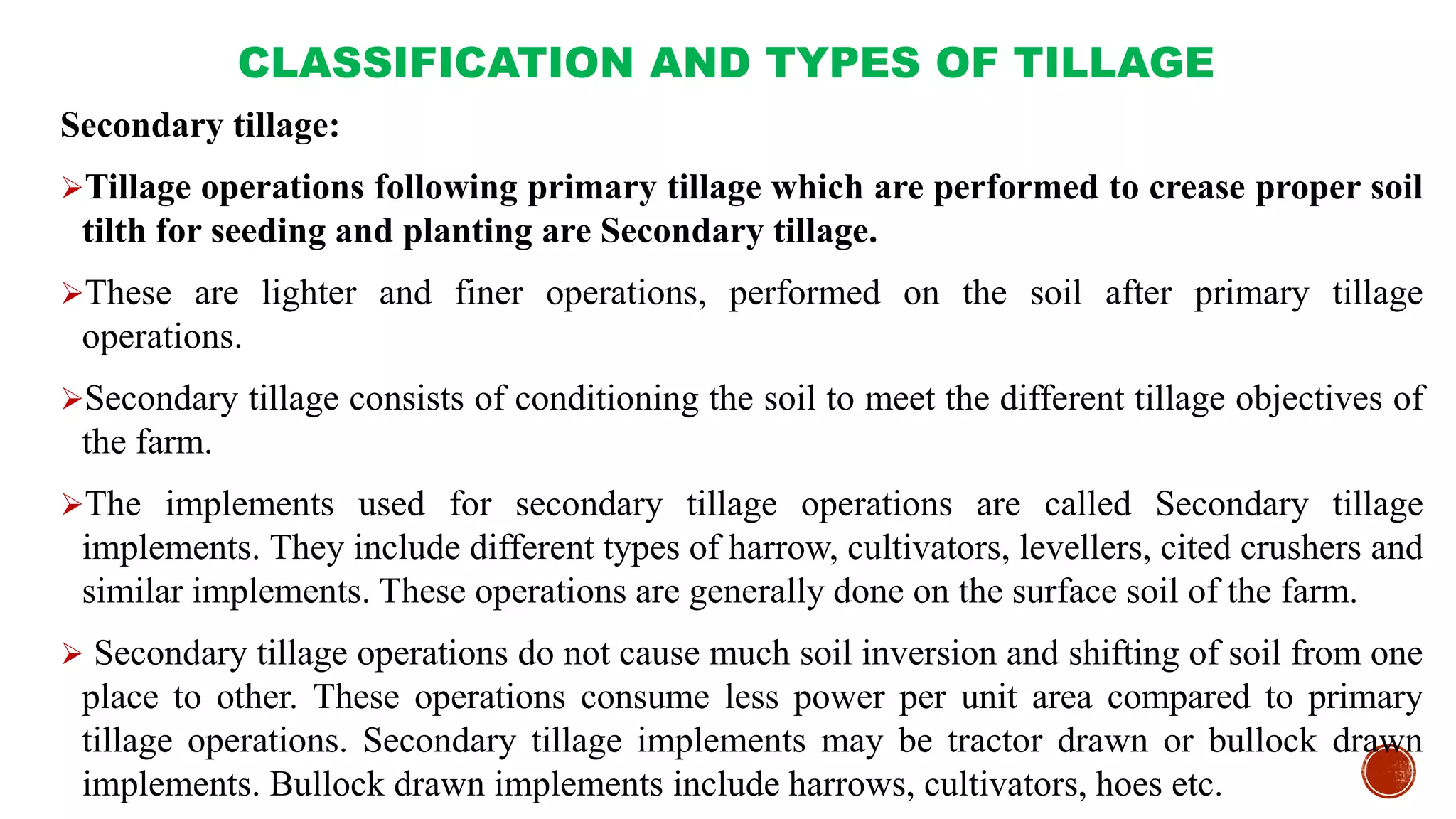 CLASSIFICATION AND TYPES OF TILLAGE
Secondary tillage:
Tillage operations following primary tillage which are performed to crease proper soil
tilth for seeding and planting are Secondary tillage.
These are lighter and finer operations, performed on the soil after primary tillage
operations.
Secondary tillage consists of conditioning the soil to meet the different tillage objectives of
the farm.
The implements used for secondary tillage operations are called Secondary tillage
implements. They include different types of harrow, cultivators, levellers, cited crushers and
similar implements. These operations are generally done on the surface soil of the farm.
 Secondary tillage operations do not cause much soil inversion and shifting of soil from one
place to other. These operations consume less power per unit area compared to primary
tillage operations. Secondary tillage implements may be tractor drawn or bullock drawn
implements. Bullock drawn implements include harrows, cultivators, hoes etc.
 