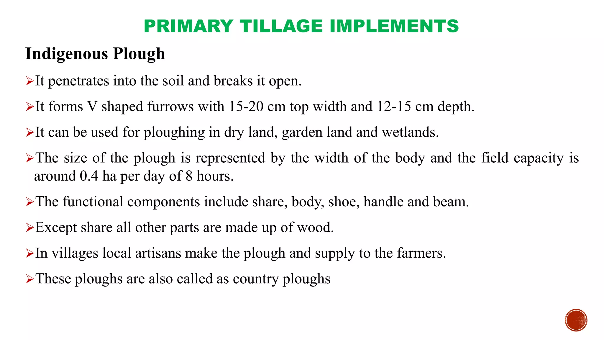 PRIMARY TILLAGE IMPLEMENTS
Indigenous Plough
It penetrates into the soil and breaks it open.
It forms V shaped furrows with 15-20 cm top width and 12-15 cm depth.
It can be used for ploughing in dry land, garden land and wetlands.
The size of the plough is represented by the width of the body and the field capacity is
around 0.4 ha per day of 8 hours.
The functional components include share, body, shoe, handle and beam.
Except share all other parts are made up of wood.
In villages local artisans make the plough and supply to the farmers.
These ploughs are also called as country ploughs
 