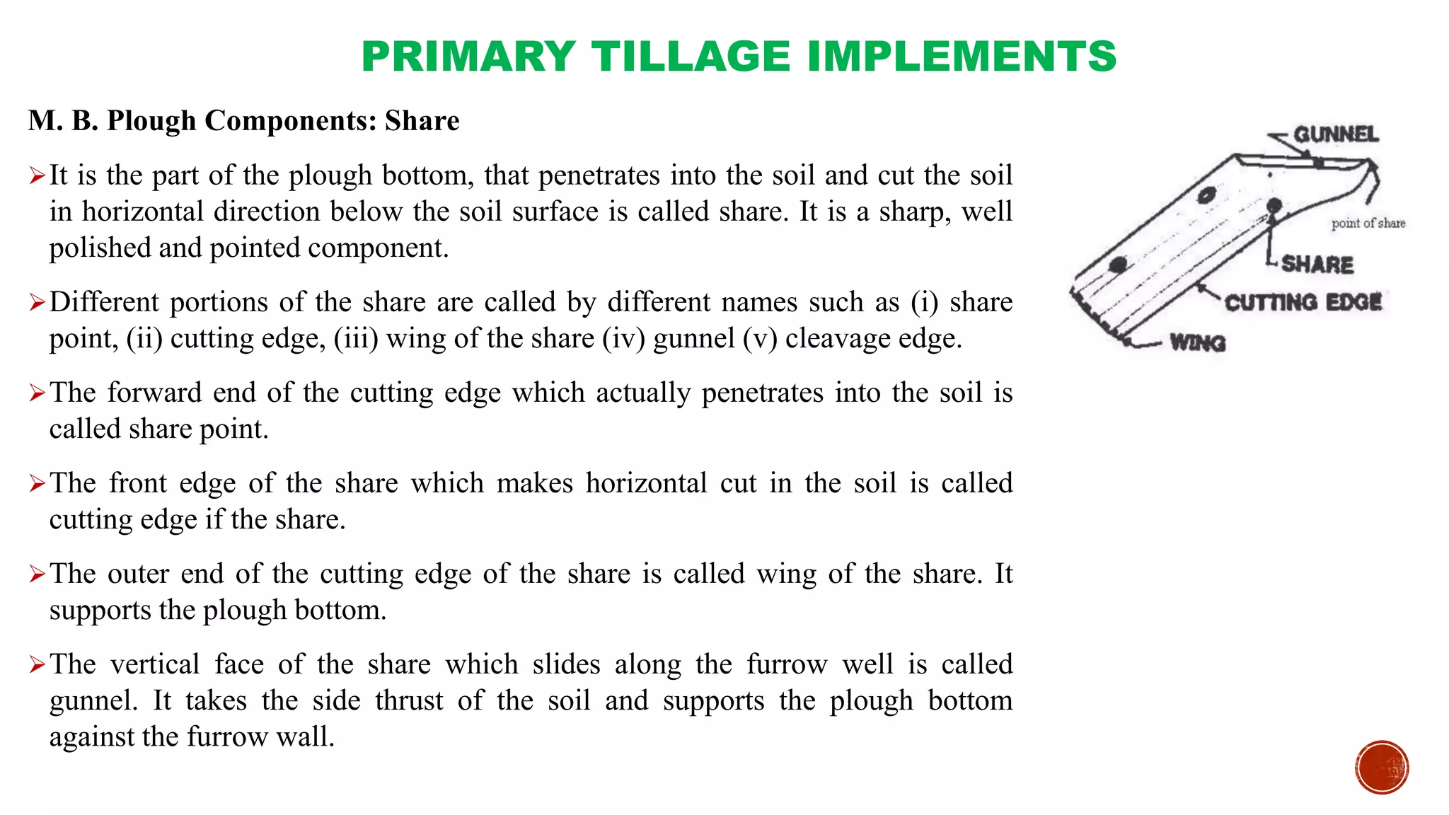PRIMARY TILLAGE IMPLEMENTS
M. B. Plough Components: Share
It is the part of the plough bottom, that penetrates into the soil and cut the soil
in horizontal direction below the soil surface is called share. It is a sharp, well
polished and pointed component.
Different portions of the share are called by different names such as (i) share
point, (ii) cutting edge, (iii) wing of the share (iv) gunnel (v) cleavage edge.
The forward end of the cutting edge which actually penetrates into the soil is
called share point.
The front edge of the share which makes horizontal cut in the soil is called
cutting edge if the share.
The outer end of the cutting edge of the share is called wing of the share. It
supports the plough bottom.
The vertical face of the share which slides along the furrow well is called
gunnel. It takes the side thrust of the soil and supports the plough bottom
against the furrow wall.
 