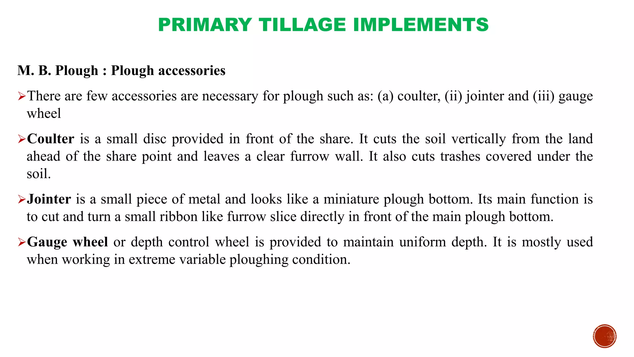 PRIMARY TILLAGE IMPLEMENTS
M. B. Plough : Plough accessories
There are few accessories are necessary for plough such as: (a) coulter, (ii) jointer and (iii) gauge
wheel
Coulter is a small disc provided in front of the share. It cuts the soil vertically from the land
ahead of the share point and leaves a clear furrow wall. It also cuts trashes covered under the
soil.
Jointer is a small piece of metal and looks like a miniature plough bottom. Its main function is
to cut and turn a small ribbon like furrow slice directly in front of the main plough bottom.
Gauge wheel or depth control wheel is provided to maintain uniform depth. It is mostly used
when working in extreme variable ploughing condition.
 