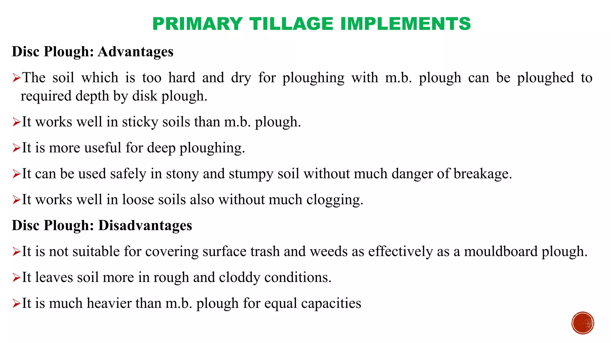 PRIMARY TILLAGE IMPLEMENTS
Disc Plough: Advantages
The soil which is too hard and dry for ploughing with m.b. plough can be ploughed to
required depth by disk plough.
It works well in sticky soils than m.b. plough.
It is more useful for deep ploughing.
It can be used safely in stony and stumpy soil without much danger of breakage.
It works well in loose soils also without much clogging.
Disc Plough: Disadvantages
It is not suitable for covering surface trash and weeds as effectively as a mouldboard plough.
It leaves soil more in rough and cloddy conditions.
It is much heavier than m.b. plough for equal capacities
 