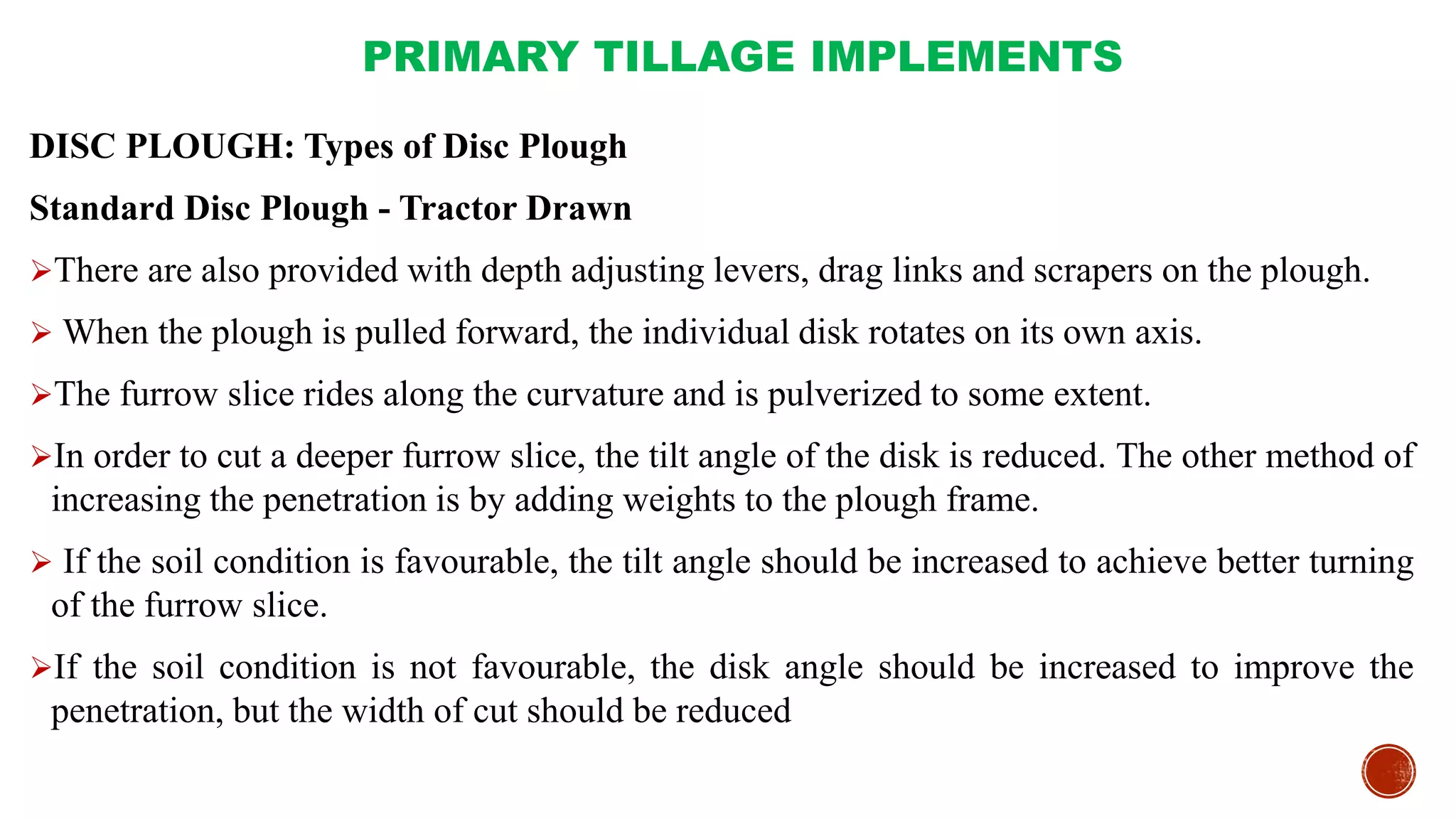 PRIMARY TILLAGE IMPLEMENTS
DISC PLOUGH: Types of Disc Plough
Standard Disc Plough - Tractor Drawn
There are also provided with depth adjusting levers, drag links and scrapers on the plough.
 When the plough is pulled forward, the individual disk rotates on its own axis.
The furrow slice rides along the curvature and is pulverized to some extent.
In order to cut a deeper furrow slice, the tilt angle of the disk is reduced. The other method of
increasing the penetration is by adding weights to the plough frame.
 If the soil condition is favourable, the tilt angle should be increased to achieve better turning
of the furrow slice.
If the soil condition is not favourable, the disk angle should be increased to improve the
penetration, but the width of cut should be reduced
 