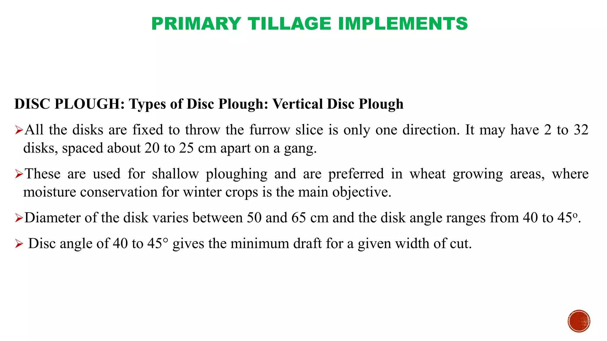 PRIMARY TILLAGE IMPLEMENTS
DISC PLOUGH: Types of Disc Plough: Vertical Disc Plough
All the disks are fixed to throw the furrow slice is only one direction. It may have 2 to 32
disks, spaced about 20 to 25 cm apart on a gang.
These are used for shallow ploughing and are preferred in wheat growing areas, where
moisture conservation for winter crops is the main objective.
Diameter of the disk varies between 50 and 65 cm and the disk angle ranges from 40 to 45o.
 Disc angle of 40 to 45° gives the minimum draft for a given width of cut.
 