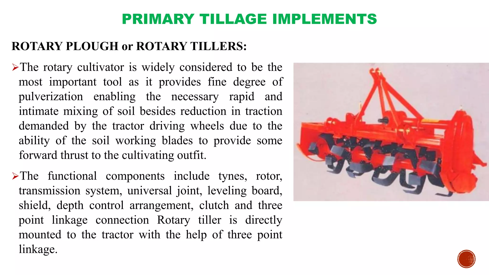 PRIMARY TILLAGE IMPLEMENTS
ROTARY PLOUGH or ROTARY TILLERS:
The rotary cultivator is widely considered to be the
most important tool as it provides fine degree of
pulverization enabling the necessary rapid and
intimate mixing of soil besides reduction in traction
demanded by the tractor driving wheels due to the
ability of the soil working blades to provide some
forward thrust to the cultivating outfit.
The functional components include tynes, rotor,
transmission system, universal joint, leveling board,
shield, depth control arrangement, clutch and three
point linkage connection Rotary tiller is directly
mounted to the tractor with the help of three point
linkage.
 