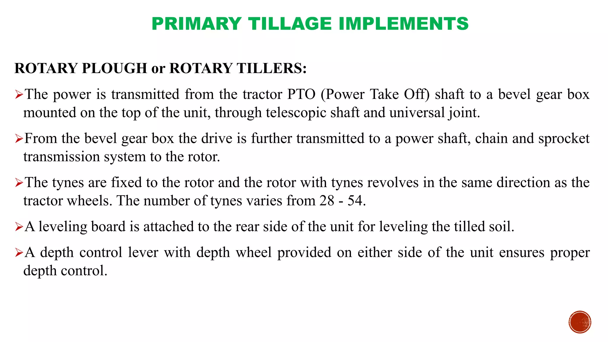 PRIMARY TILLAGE IMPLEMENTS
ROTARY PLOUGH or ROTARY TILLERS:
The power is transmitted from the tractor PTO (Power Take Off) shaft to a bevel gear box
mounted on the top of the unit, through telescopic shaft and universal joint.
From the bevel gear box the drive is further transmitted to a power shaft, chain and sprocket
transmission system to the rotor.
The tynes are fixed to the rotor and the rotor with tynes revolves in the same direction as the
tractor wheels. The number of tynes varies from 28 - 54.
A leveling board is attached to the rear side of the unit for leveling the tilled soil.
A depth control lever with depth wheel provided on either side of the unit ensures proper
depth control.
 