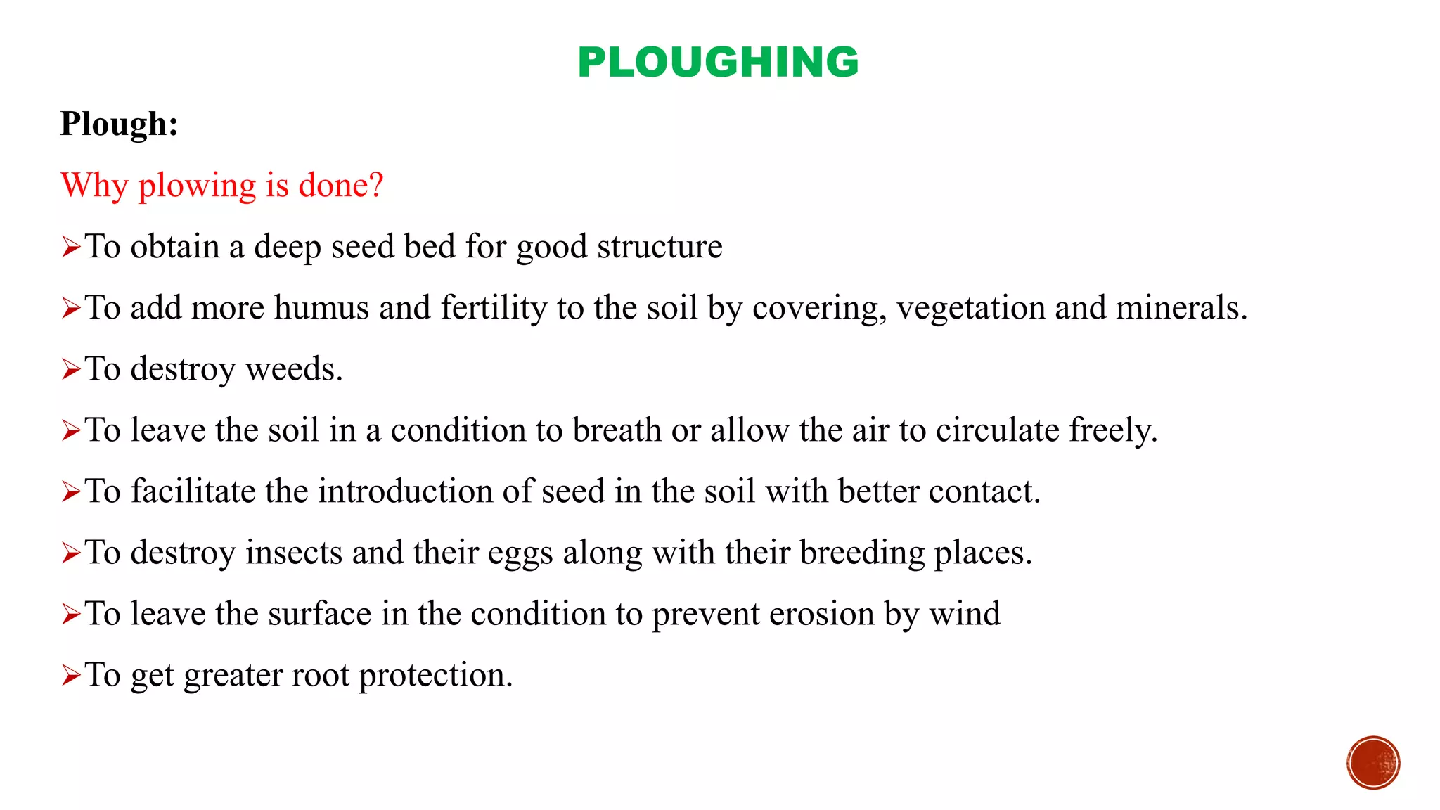PLOUGHING
Plough:
Why plowing is done?
To obtain a deep seed bed for good structure
To add more humus and fertility to the soil by covering, vegetation and minerals.
To destroy weeds.
To leave the soil in a condition to breath or allow the air to circulate freely.
To facilitate the introduction of seed in the soil with better contact.
To destroy insects and their eggs along with their breeding places.
To leave the surface in the condition to prevent erosion by wind
To get greater root protection.
 