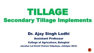 TILLAGE
Secondary Tillage Implements
Dr. Ajay Singh Lodhi
Assistant Professor
College of Agriculture, Balaghat
Jawahar Lal Krishi Vishwa Vidyalaya, Jabalpur (M.P.)
 