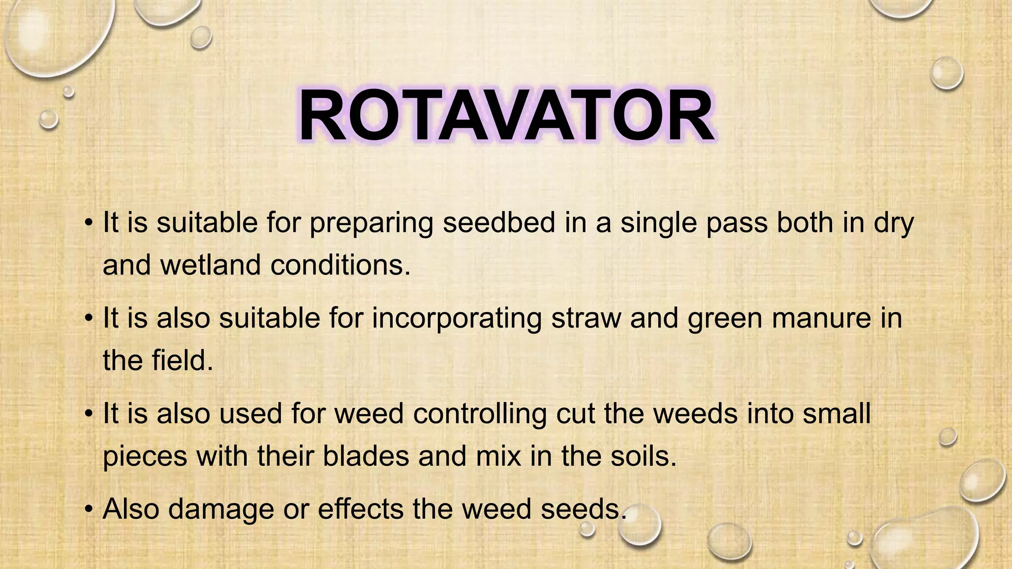 ROTAVATOR
• It is suitable for preparing seedbed in a single pass both in dry
and wetland conditions.
• It is also suitable for incorporating straw and green manure in
the field.
• It is also used for weed controlling cut the weeds into small
pieces with their blades and mix in the soils.
• Also damage or effects the weed seeds.
 