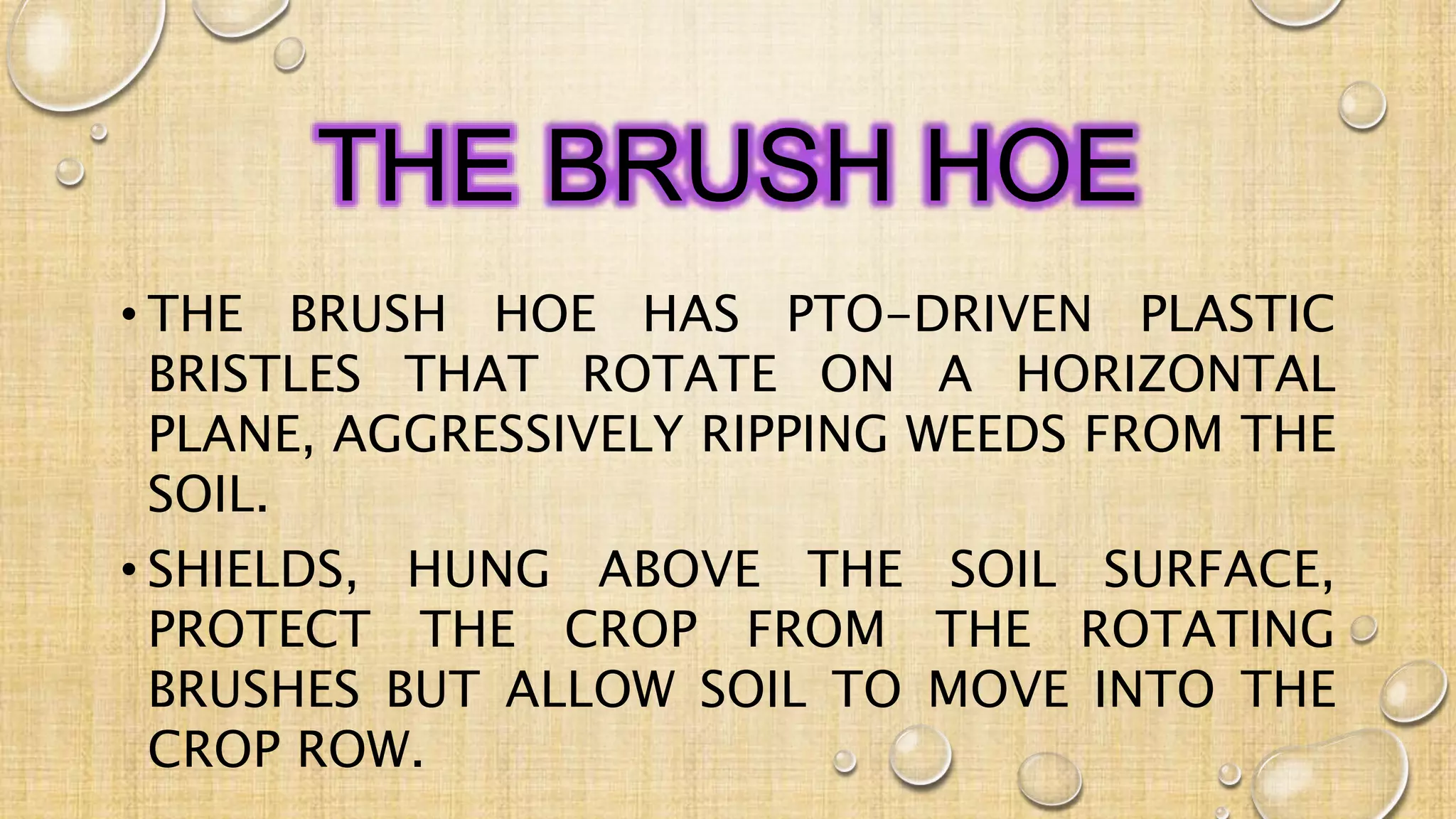 THE BRUSH HOE
• THE BRUSH HOE HAS PTO-DRIVEN PLASTIC
BRISTLES THAT ROTATE ON A HORIZONTAL
PLANE, AGGRESSIVELY RIPPING WEEDS FROM THE
SOIL.
• SHIELDS, HUNG ABOVE THE SOIL SURFACE,
PROTECT THE CROP FROM THE ROTATING
BRUSHES BUT ALLOW SOIL TO MOVE INTO THE
CROP ROW.
 
