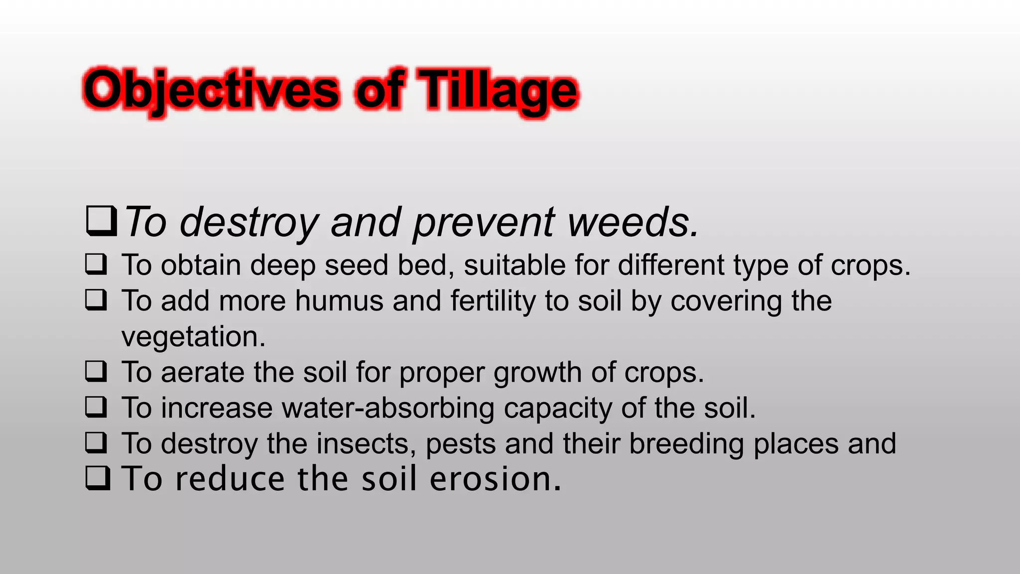 Objectives of Tillage
To destroy and prevent weeds.
 To obtain deep seed bed, suitable for different type of crops.
 To add more humus and fertility to soil by covering the
vegetation.
 To aerate the soil for proper growth of crops.
 To increase water-absorbing capacity of the soil.
 To destroy the insects, pests and their breeding places and
 To reduce the soil erosion.
 