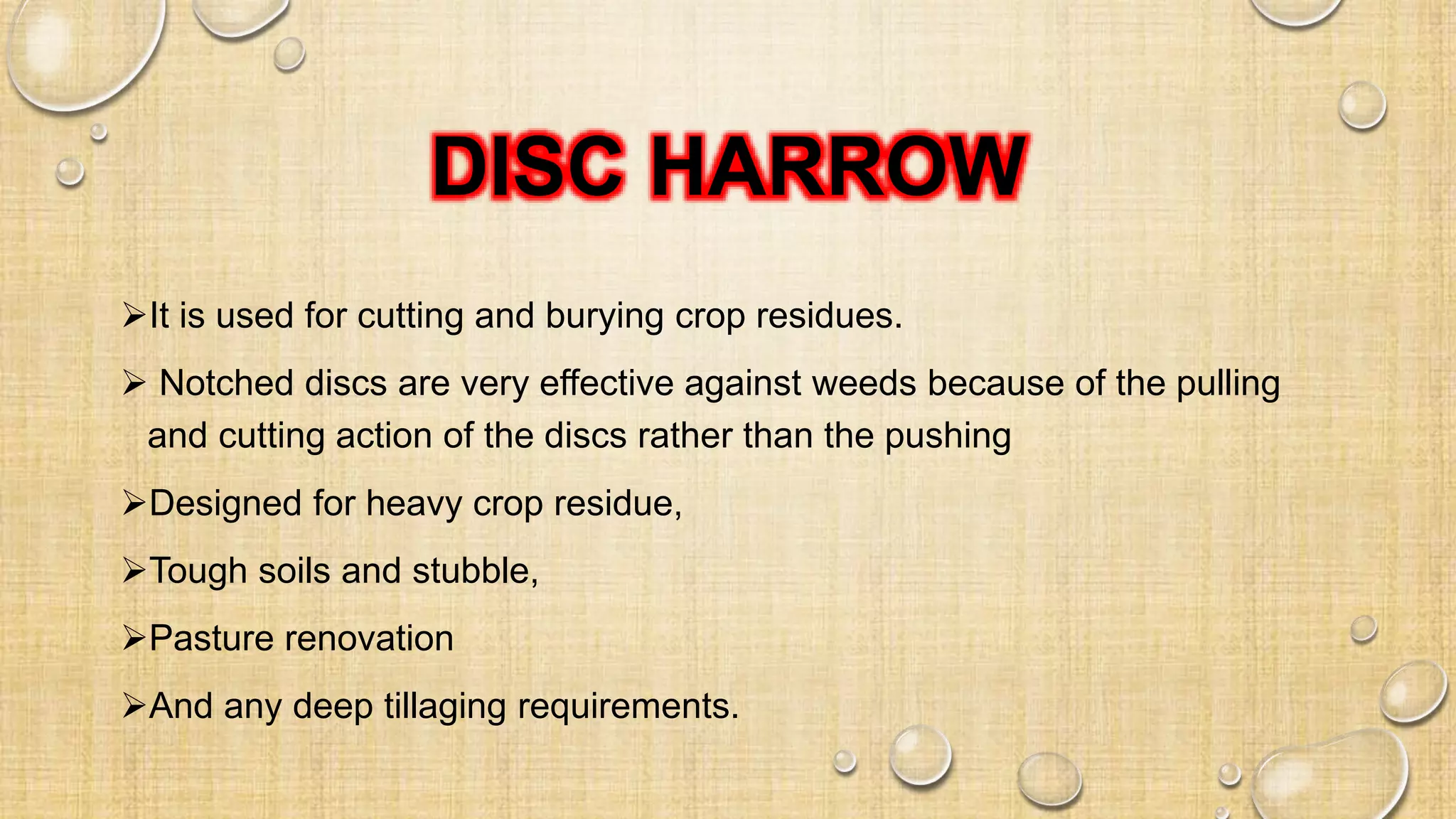DISC HARROW
It is used for cutting and burying crop residues.
 Notched discs are very effective against weeds because of the pulling
and cutting action of the discs rather than the pushing
Designed for heavy crop residue,
Tough soils and stubble,
Pasture renovation
And any deep tillaging requirements.
 