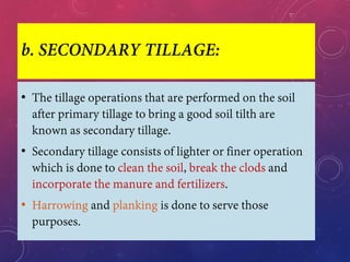 b. SECONDARY TILLAGE:
• The tillage operations that are performed on the soil
after primary tillage to bring a good soil tilth are
known as secondary tillage.
• Secondary tillage consists of lighter or finer operation
which is done to clean the soil, break the clods and
incorporate the manure and fertilizers.
• Harrowing and planking is done to serve those
purposes.
 