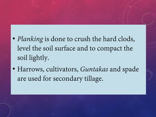 • Planking is done to crush the hard clods,
level the soil surface and to compact the
soil lightly.
• Harrows, cultivators, Guntakas and spade
are used for secondary tillage.
 