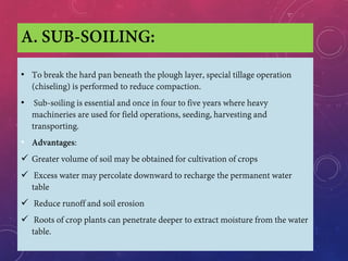 A. SUB-SOILING:
• To break the hard pan beneath the plough layer, special tillage operation
(chiseling) is performed to reduce compaction.
• Sub-soiling is essential and once in four to five years where heavy
machineries are used for field operations, seeding, harvesting and
transporting.
• Advantages:
 Greater volume of soil may be obtained for cultivation of crops
 Excess water may percolate downward to recharge the permanent water
table
 Reduce runoff and soil erosion
 Roots of crop plants can penetrate deeper to extract moisture from the water
table.
 