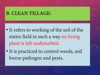 B. CLEAN TILLAGE:
• It refers to working of the soil of the
entire field in such a way no living
plant is left undisturbed.
• It is practiced to control weeds, soil
borne pathogen and pests.
 