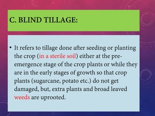 C. BLIND TILLAGE:
• It refers to tillage done after seeding or planting
the crop (in a sterile soil) either at the pre-
emergence stage of the crop plants or while they
are in the early stages of growth so that crop
plants (sugarcane, potato etc.) do not get
damaged, but, extra plants and broad leaved
weeds are uprooted.
 