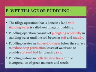 E. WET TILLAGE OR PUDDLING:
• The tillage operation that is done in a land with
standing water is called wet tillage or puddling.
• Puddling operation consists of ploughing repeatedly in
standing water until the soil becomes soft and muddy.
• Puddling creates an impervious layer below the surface
to reduce deep percolation losses of water and to
provide soft seed bed for planting rice.
• Puddling is done in both the directions for the
incorporation of green manures and weeds.
 