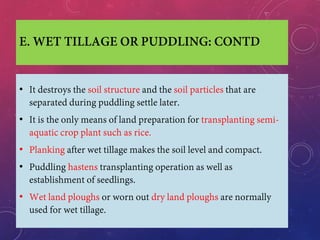 E. WET TILLAGE OR PUDDLING: CONTD
• It destroys the soil structure and the soil particles that are
separated during puddling settle later.
• It is the only means of land preparation for transplanting semi-
aquatic crop plant such as rice.
• Planking after wet tillage makes the soil level and compact.
• Puddling hastens transplanting operation as well as
establishment of seedlings.
• Wet land ploughs or worn out dry land ploughs are normally
used for wet tillage.
 