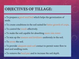 OBJECTIVES OF TILLAGE:
• To prepare a good seed bed which helps the germination of
seeds.
• To create conditions in the soil suited for better growth of crops.
• To control the weeds effectively.
• To make the soil capable for absorbing more rain water.
• To mix up the manure and fertilizers uniformly in the soil.
• To aerate the soil.
• To provide adequate seed-soil contact to permit water flow to
seed and seedling roots.
• To remove the hard pan and to increase the soil depth.
 