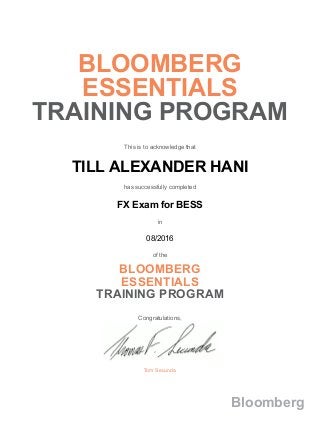 BLOOMBERG
ESSENTIALS
TRAINING PROGRAM
This is to acknowledge that
TILL ALEXANDER HANI
has successfully completed
FX Exam for BESS
in
08/2016
of the
BLOOMBERG
ESSENTIALS
TRAINING PROGRAM
Congratulations,
Tom Secunda
Bloomberg
 