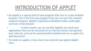 • An applet is a special kind of Java program that runs in a Java enabled
browser. This is the first Java program that can run over the network
using the browser. Applet is typically embedded inside a web page
and runs in the browser.
• In other words, we can say that Applets are small Java
applications that can be accessed on an Internet server, transported
over Internet, and can be automatically installed and run as apart of a
web document.
• To create an applet, a class must class extends java.applet.Applet
class.
 