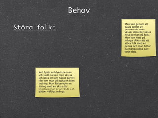 Behov
                                        Man kan genom att
Störa folk:                             kasta spillet av
                                        pennan när man
                                        vässar den eller kasta
                                        hela pennan på folk.
                                        Man kan hitta på
                                        många olika sätt att
                                        störa folk med en
                                        penna och man hittar
                                        på många olika sätt
                                        varje dag.




      Med hjälp av blyertspennan
      och sudd så kan man skissa
      och göra om om något går fel
      eller om man vill göra en liten
      ändring. Man förbereder en
      ritning med en skiss där
      blyertspennan är används och
      hjälper väldigt många.
 
