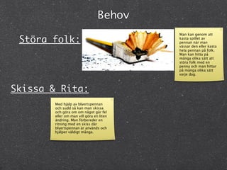 Behov
                                         Man kan genom att
 Störa folk:                             kasta spillet av
                                         pennan när man
                                         vässar den eller kasta
                                         hela pennan på folk.
                                         Man kan hitta på
                                         många olika sätt att
                                         störa folk med en
                                         penna och man hittar
                                         på många olika sätt
                                         varje dag.



Skissa & Rita:
       Med hjälp av blyertspennan
       och sudd så kan man skissa
       och göra om om något går fel
       eller om man vill göra en liten
       ändring. Man förbereder en
       ritning med en skiss där
       blyertspennan är används och
       hjälper väldigt många.
 