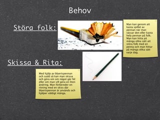 Behov
                                         Man kan genom att
 Störa folk:                             kasta spillet av
                                         pennan när man
                                         vässar den eller kasta
                                         hela pennan på folk.
                                         Man kan hitta på
                                         många olika sätt att
                                         störa folk med en
                                         penna och man hittar
                                         på många olika sätt
                                         varje dag.



Skissa & Rita:
       Med hjälp av blyertspennan
       och sudd så kan man skissa
       och göra om om något går fel
       eller om man vill göra en liten
       ändring. Man förbereder en
       ritning med en skiss där
       blyertspennan är används och
       hjälper väldigt många.
 